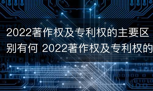 2022著作权及专利权的主要区别有何 2022著作权及专利权的主要区别有何不同