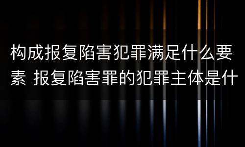 构成报复陷害犯罪满足什么要素 报复陷害罪的犯罪主体是什么