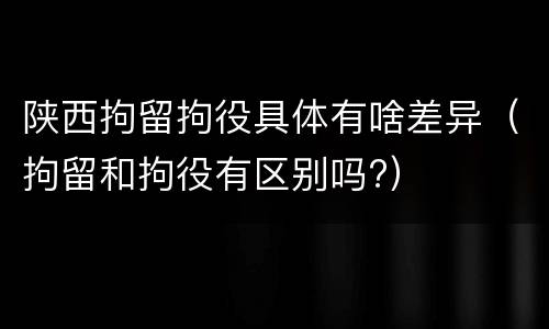 陕西拘留拘役具体有啥差异（拘留和拘役有区别吗?）