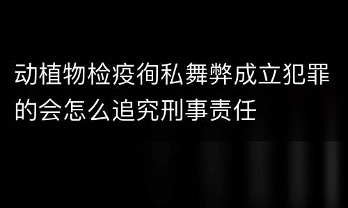 动植物检疫徇私舞弊成立犯罪的会怎么追究刑事责任