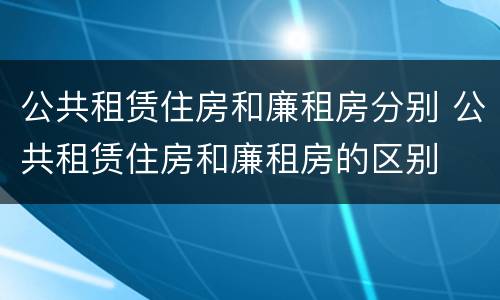 公共租赁住房和廉租房分别 公共租赁住房和廉租房的区别