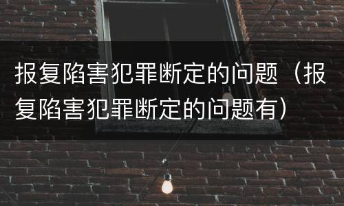 报复陷害犯罪断定的问题（报复陷害犯罪断定的问题有）