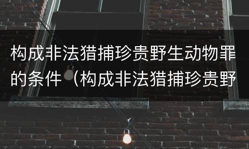 构成非法猎捕珍贵野生动物罪的条件（构成非法猎捕珍贵野生动物罪的条件有哪些）