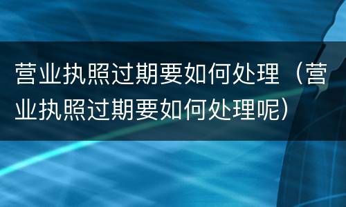 营业执照过期要如何处理（营业执照过期要如何处理呢）