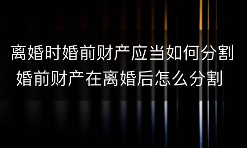 离婚时婚前财产应当如何分割 婚前财产在离婚后怎么分割