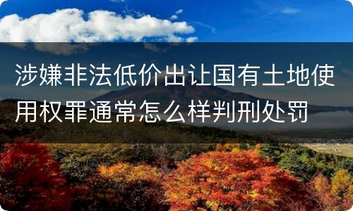 涉嫌非法低价出让国有土地使用权罪通常怎么样判刑处罚