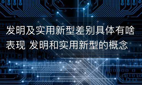 发明及实用新型差别具体有啥表现 发明和实用新型的概念