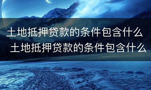 土地抵押贷款的条件包含什么 土地抵押贷款的条件包含什么