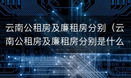 云南公租房及廉租房分别（云南公租房及廉租房分别是什么）