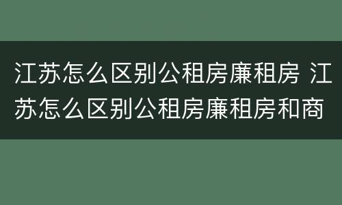 江苏怎么区别公租房廉租房 江苏怎么区别公租房廉租房和商品房