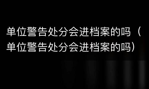 单位警告处分会进档案的吗（单位警告处分会进档案的吗）