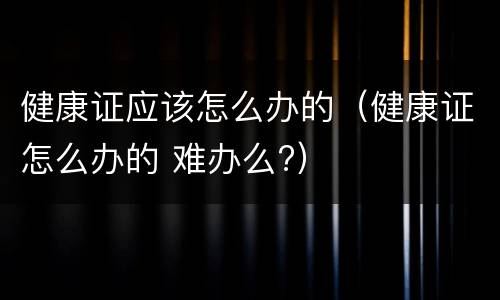 健康证应该怎么办的（健康证怎么办的 难办么?）