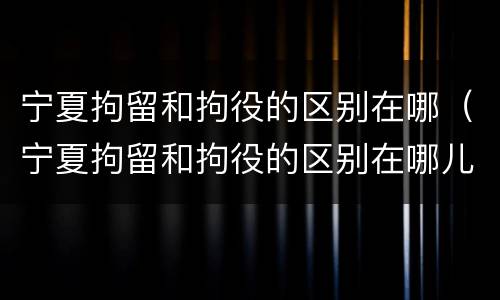 宁夏拘留和拘役的区别在哪（宁夏拘留和拘役的区别在哪儿）