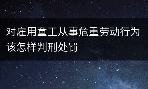 对雇用童工从事危重劳动行为该怎样判刑处罚