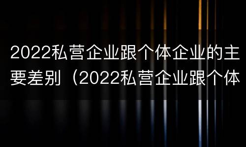 2022私营企业跟个体企业的主要差别（2022私营企业跟个体企业的主要差别在哪）