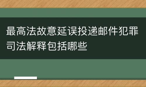 最高法故意延误投递邮件犯罪司法解释包括哪些