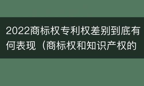 2022商标权专利权差别到底有何表现（商标权和知识产权的区别）