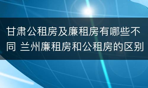 甘肃公租房及廉租房有哪些不同 兰州廉租房和公租房的区别