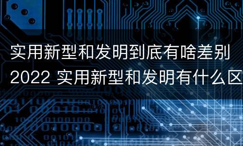 实用新型和发明到底有啥差别2022 实用新型和发明有什么区别