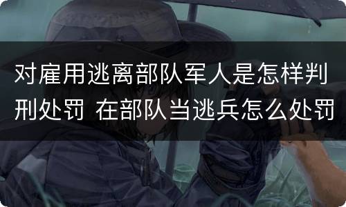 对雇用逃离部队军人是怎样判刑处罚 在部队当逃兵怎么处罚