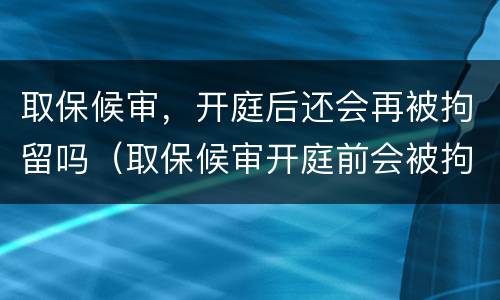 取保候审，开庭后还会再被拘留吗（取保候审开庭前会被拘留吗）