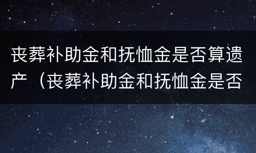 丧葬补助金和抚恤金是否算遗产（丧葬补助金和抚恤金是否算遗产分配）