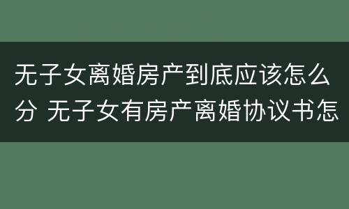 无子女离婚房产到底应该怎么分 无子女有房产离婚协议书怎么写