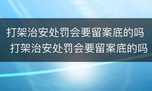 打架治安处罚会要留案底的吗 打架治安处罚会要留案底的吗