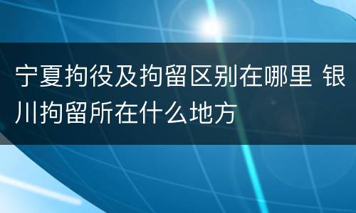 宁夏拘役及拘留区别在哪里 银川拘留所在什么地方