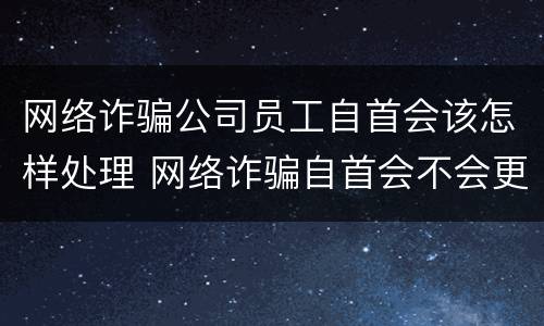 网络诈骗公司员工自首会该怎样处理 网络诈骗自首会不会更好一点