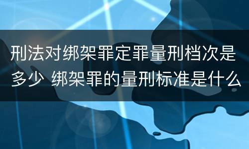 刑法对绑架罪定罪量刑档次是多少 绑架罪的量刑标准是什么?