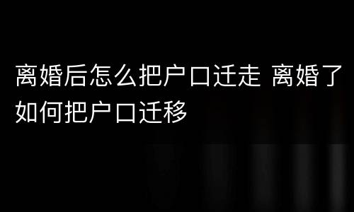 离婚后怎么把户口迁走 离婚了如何把户口迁移