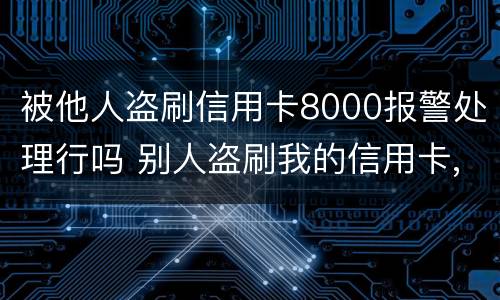 被他人盗刷信用卡8000报警处理行吗 别人盗刷我的信用卡,报警不给立案