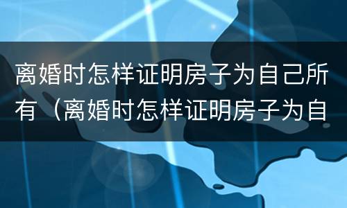 离婚时怎样证明房子为自己所有（离婚时怎样证明房子为自己所有的）