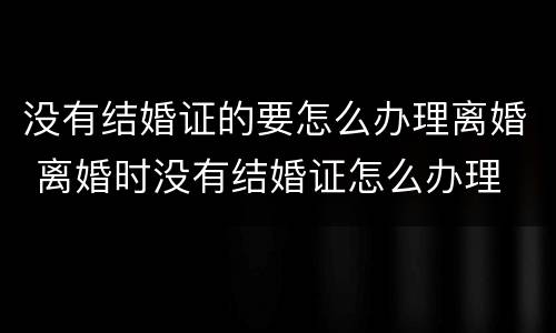 没有结婚证的要怎么办理离婚 离婚时没有结婚证怎么办理