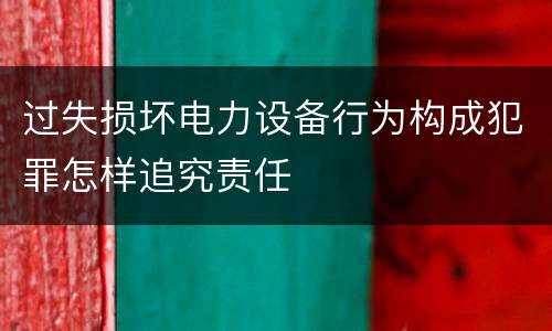 过失损坏电力设备行为构成犯罪怎样追究责任