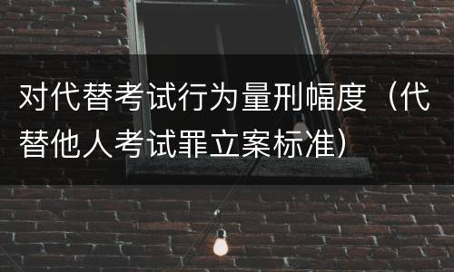 对代替考试行为量刑幅度（代替他人考试罪立案标准）