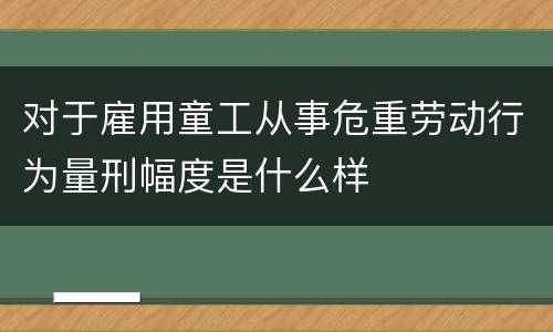 对于雇用童工从事危重劳动行为量刑幅度是什么样