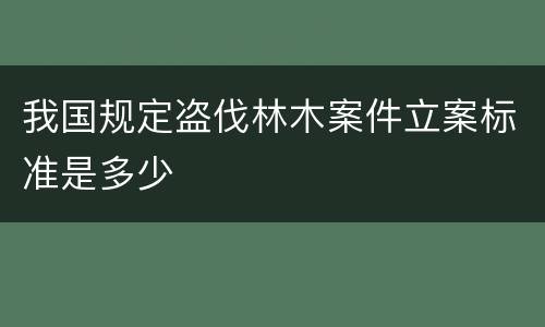 我国规定盗伐林木案件立案标准是多少