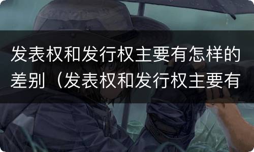 发表权和发行权主要有怎样的差别（发表权和发行权主要有怎样的差别和联系）