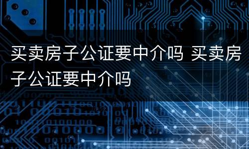 买卖房子公证要中介吗 买卖房子公证要中介吗