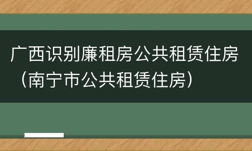 广西识别廉租房公共租赁住房（南宁市公共租赁住房）