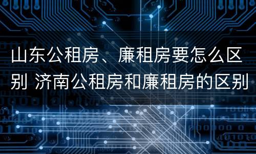 山东公租房、廉租房要怎么区别 济南公租房和廉租房的区别