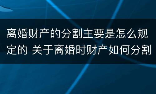 离婚财产的分割主要是怎么规定的 关于离婚时财产如何分割