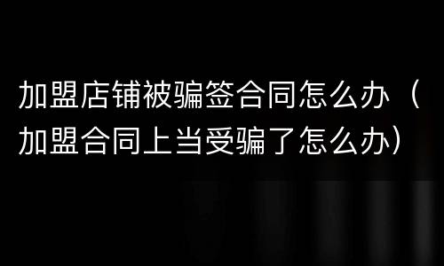 加盟店铺被骗签合同怎么办（加盟合同上当受骗了怎么办）