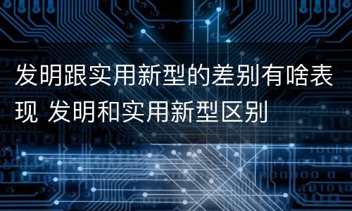 发明跟实用新型的差别有啥表现 发明和实用新型区别