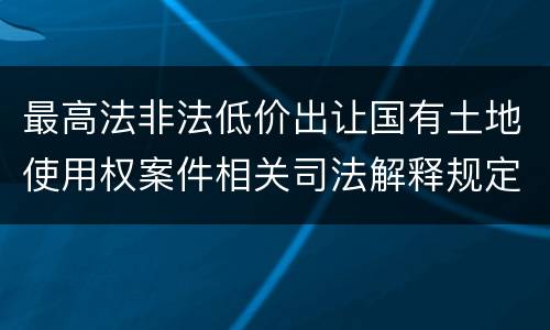 最高法非法低价出让国有土地使用权案件相关司法解释规定有什么重要内容