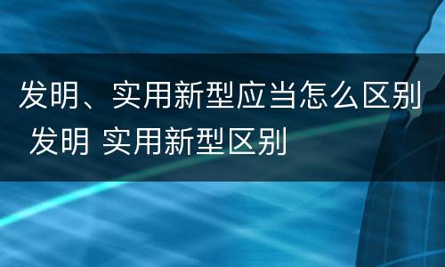 发明、实用新型应当怎么区别 发明 实用新型区别