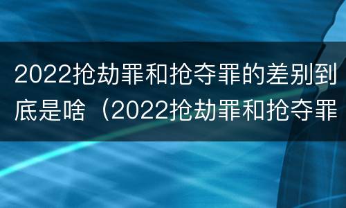 2022抢劫罪和抢夺罪的差别到底是啥（2022抢劫罪和抢夺罪的差别到底是啥呢）