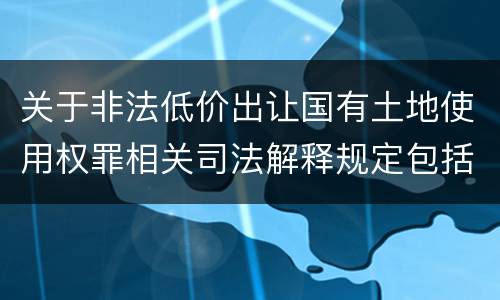 关于非法低价出让国有土地使用权罪相关司法解释规定包括什么